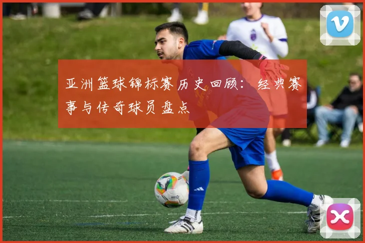 亚洲篮球锦标赛历史回顾:经典赛事与传奇球员盘点