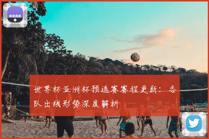 世界杯亚洲杯预选赛赛程更新：各队出线形势深度解析