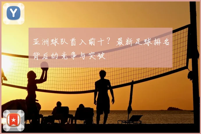亚洲球队首入前十？最新足球排名背后的竞争与突破
